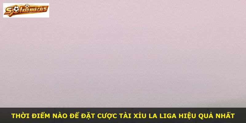 Thời điểm nào để đặt cược tài xỉu La Liga hiệu quả nhất