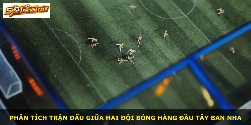 Phân tích trận đấu giữa hai đội bóng hàng đầu Tây Ban Nha