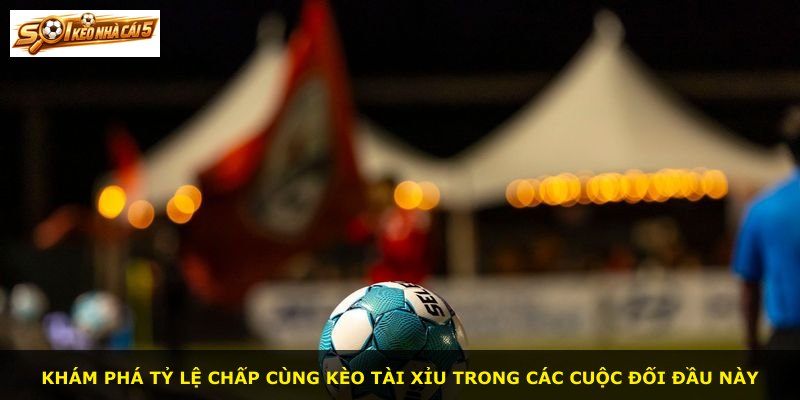 Khám phá tỷ lệ chấp cùng kèo tài xỉu trong các cuộc đối đầu này